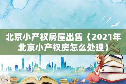 北京小產(chǎn)權(quán)房屋出售（2021年北京小產(chǎn)權(quán)房怎么處理）