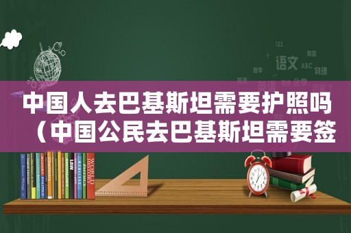 中國(guó)人去巴基斯坦需要護(hù)照嗎（中國(guó)公民去巴基斯坦需要簽證嗎）