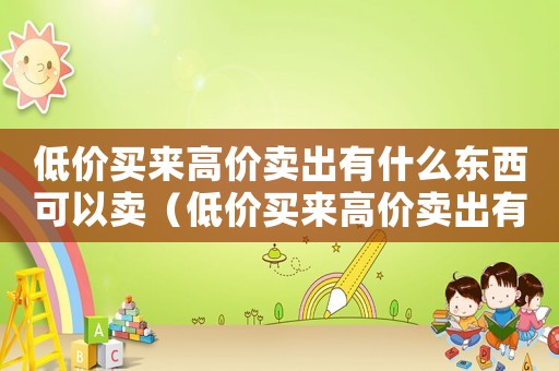 低價(jià)買來(lái)高價(jià)賣出有什么東西可以賣（低價(jià)買來(lái)高價(jià)賣出有什么東西）