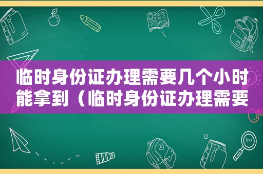 臨時身份證辦理需要幾個小時能拿到（臨時身份證辦理需要幾個小時）