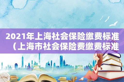 2021年上海社會保險繳費標(biāo)準(zhǔn)（上海市社會保險費繳費標(biāo)準(zhǔn)是怎樣的呢）