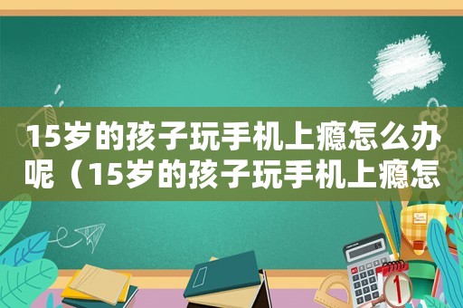 15歲的孩子玩手機(jī)上癮怎么辦呢（15歲的孩子玩手機(jī)上癮怎么辦）