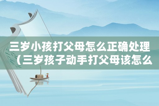 三歲小孩打父母怎么正確處理（三歲孩子動(dòng)手打父母該怎么辦）