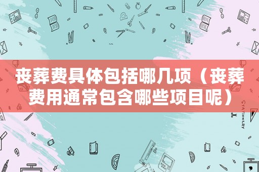 喪葬費(fèi)具體包括哪幾項(xiàng)（喪葬費(fèi)用通常包含哪些項(xiàng)目呢）