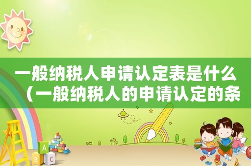 一般納稅人申請(qǐng)認(rèn)定表是什么（一般納稅人的申請(qǐng)認(rèn)定的條件有哪些）