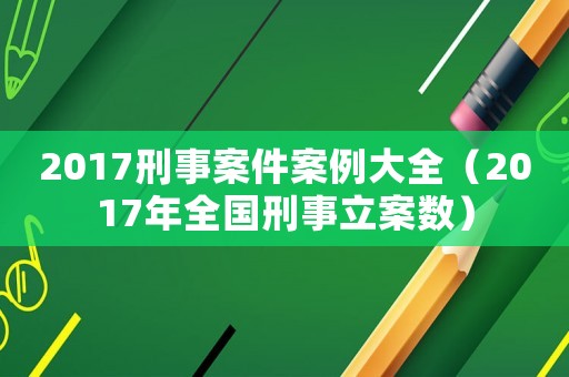 2017刑事案件案例大全（2017年全國(guó)刑事立案數(shù)）