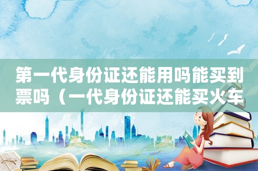 第一代身份證還能用嗎能買到票嗎（一代身份證還能買火車票嗎現(xiàn)在）