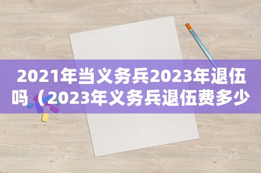 2021年當(dāng)義務(wù)兵2023年退伍嗎（2023年義務(wù)兵退伍費(fèi)多少呢）