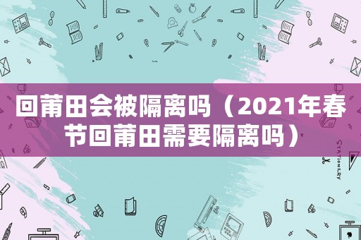 回莆田會(huì)被隔離嗎（2021年春節(jié)回莆田需要隔離嗎）