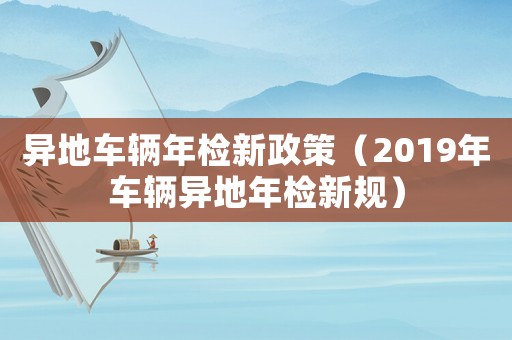 異地車輛年檢新政策（2019年車輛異地年檢新規(guī)）