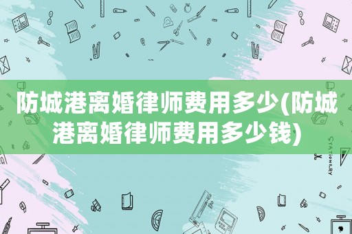 防城港離婚律師費(fèi)用多少(防城港離婚律師費(fèi)用多少錢)