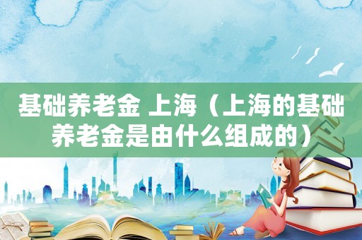 基礎養(yǎng)老金 上海（上海的基礎養(yǎng)老金是由什么組成的）