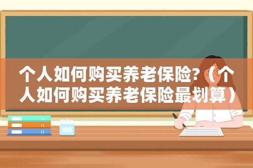 個(gè)人如何購(gòu)買(mǎi)養(yǎng)老保險(xiǎn)?（個(gè)人如何購(gòu)買(mǎi)養(yǎng)老保險(xiǎn)最劃算）
