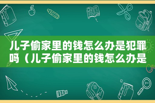 兒子偷家里的錢怎么辦是犯罪嗎（兒子偷家里的錢怎么辦是犯罪嗎）