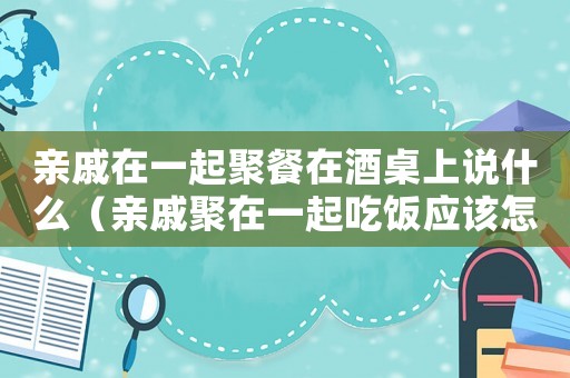 親戚在一起聚餐在酒桌上說什么（親戚聚在一起吃飯應(yīng)該怎樣說）
