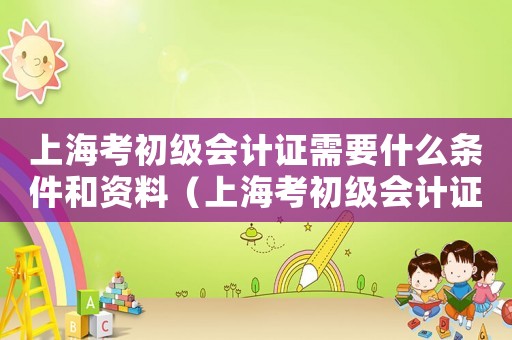 上海考初級(jí)會(huì)計(jì)證需要什么條件和資料（上海考初級(jí)會(huì)計(jì)證需要什么條件）