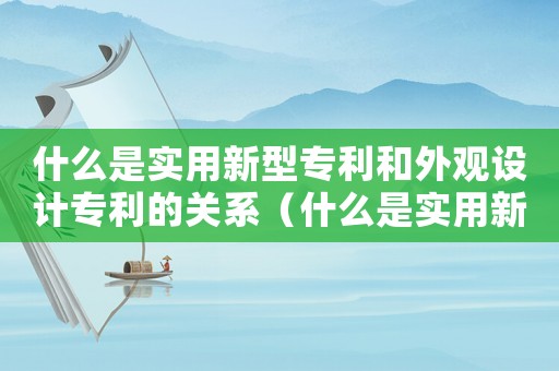 什么是實(shí)用新型專利和外觀設(shè)計(jì)專利的關(guān)系（什么是實(shí)用新型專利和外觀設(shè)計(jì)專利）
