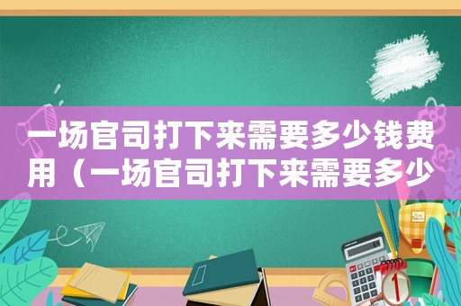 一場(chǎng)官司打下來需要多少錢費(fèi)用（一場(chǎng)官司打下來需要多少錢）
