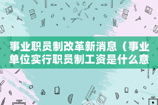 事業(yè)職員制改革新消息（事業(yè)單位實行職員制工資是什么意思啊）