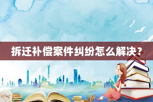 拆遷補(bǔ)償案件糾紛怎么解決？