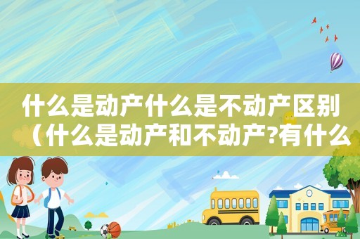 什么是動產(chǎn)什么是不動產(chǎn)區(qū)別（什么是動產(chǎn)和不動產(chǎn)?有什么區(qū)別?）