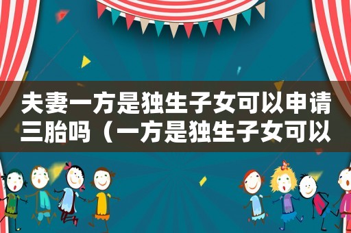 夫妻一方是獨(dú)生子女可以申請三胎嗎（一方是獨(dú)生子女可以生二胎嗎現(xiàn)在）