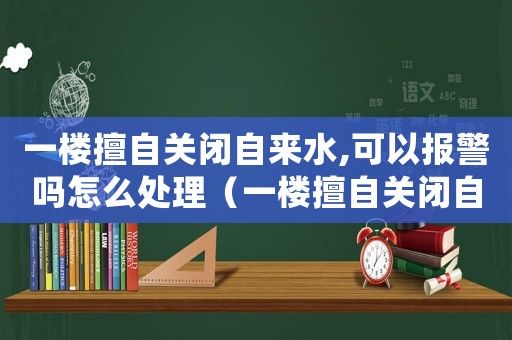 一樓擅自關(guān)閉自來(lái)水,可以報(bào)警嗎怎么處理（一樓擅自關(guān)閉自來(lái)水,可以報(bào)警嗎）
