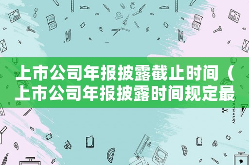 上市公司年報披露截止時間（上市公司年報披露時間規(guī)定最新）