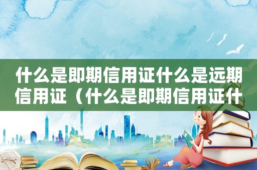 什么是即期信用證什么是遠(yuǎn)期信用證（什么是即期信用證什么是遠(yuǎn)期信用證）
