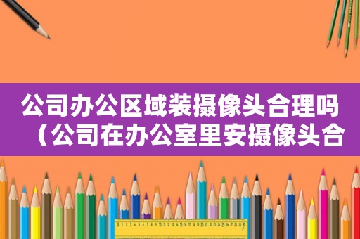 公司辦公區(qū)域裝攝像頭合理嗎（公司在辦公室里安攝像頭合法嗎知乎）