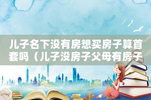 兒子名下沒有房想買房子算首套嗎（兒子沒房子父母有房子能一起住）
