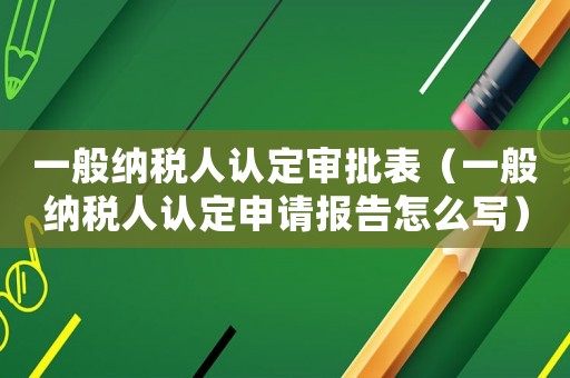 一般納稅人認定審批表（一般納稅人認定申請報告怎么寫）