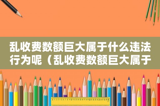 亂收費數(shù)額巨大屬于什么違法行為呢（亂收費數(shù)額巨大屬于什么違法行為）
