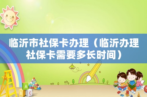 臨沂市社保卡辦理（臨沂辦理社保卡需要多長時(shí)間）