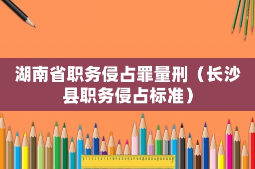 湖南省職務(wù)侵占罪量刑（長沙縣職務(wù)侵占標(biāo)準(zhǔn)）