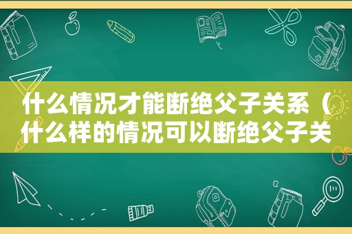 什么情況才能斷絕父子關(guān)系（什么樣的情況可以斷絕父子關(guān)系）