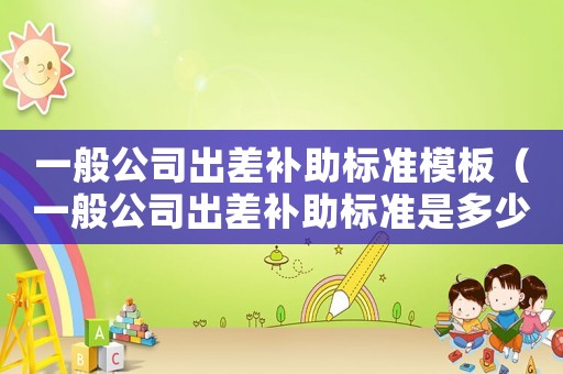 一般公司出差補助標(biāo)準(zhǔn)模板（一般公司出差補助標(biāo)準(zhǔn)是多少）