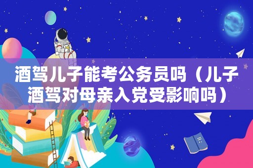 酒駕兒子能考公務(wù)員嗎（兒子酒駕對(duì)母親入黨受影響嗎）