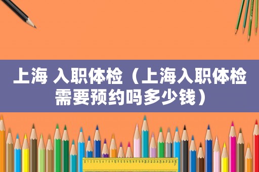 上海 入職體檢（上海入職體檢需要預(yù)約嗎多少錢）