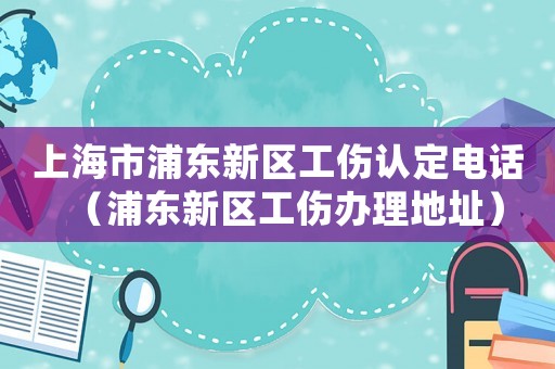 上海市浦東新區(qū)工傷認定電話（浦東新區(qū)工傷辦理地址）