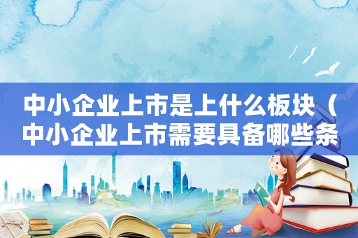 中小企業(yè)上市是上什么板塊（中小企業(yè)上市需要具備哪些條件呢）