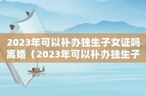 2023年可以補(bǔ)辦獨(dú)生子女證嗎離婚（2023年可以補(bǔ)辦獨(dú)生子女證嗎）