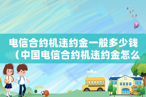 電信合約機(jī)違約金一般多少錢（中國電信合約機(jī)違約金怎么算出來的）