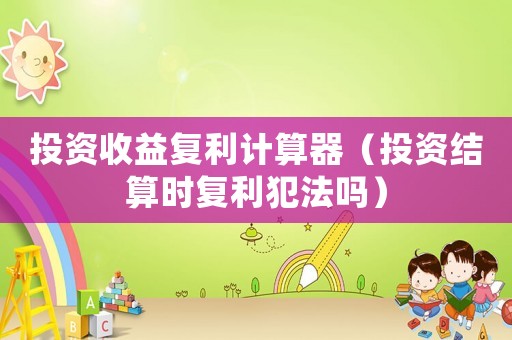 投資收益復(fù)利計(jì)算器（投資結(jié)算時(shí)復(fù)利犯法嗎）