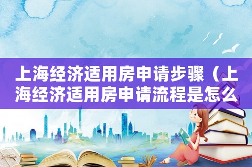 上海經(jīng)濟適用房申請步驟（上海經(jīng)濟適用房申請流程是怎么樣的呢）
