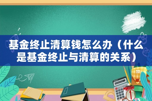 基金終止清算錢怎么辦（什么是基金終止與清算的關(guān)系）