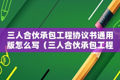 三人合伙承包工程協(xié)議書通用版怎么寫（三人合伙承包工程協(xié)議書通用版）