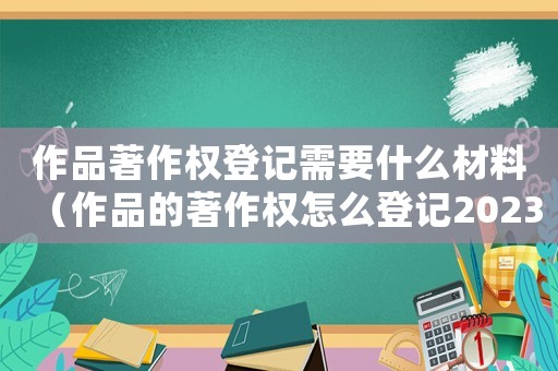 作品著作權登記需要什么材料（作品的著作權怎么登記2023）