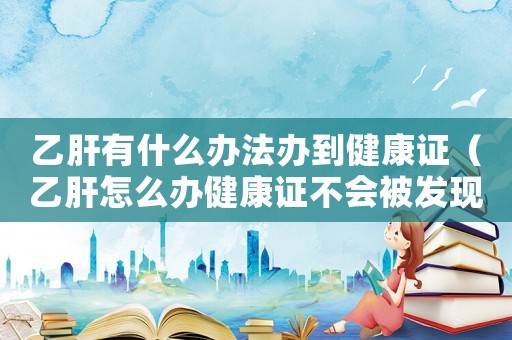 乙肝有什么辦法辦到健康證（乙肝怎么辦健康證不會被發(fā)現(xiàn)）