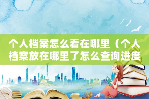 個(gè)人檔案怎么看在哪里（個(gè)人檔案放在哪里了怎么查詢進(jìn)度）